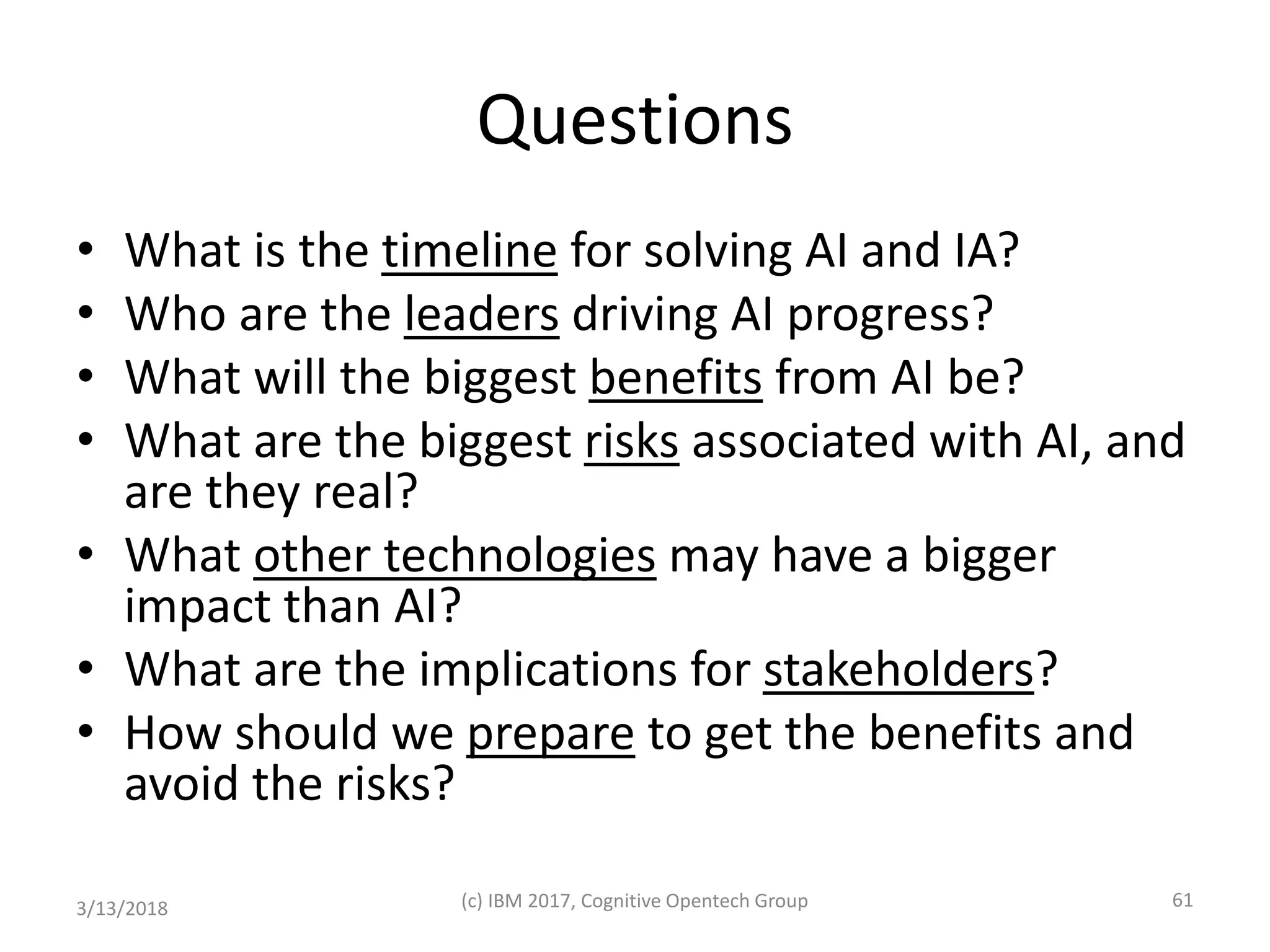 Questions
• What is the timeline for solving AI and IA?
• Who are the leaders driving AI progress?
• What will the biggest benefits from AI be?
• What are the biggest risks associated with AI, and
are they real?
• What other technologies may have a bigger
impact than AI?
• What are the implications for stakeholders?
• How should we prepare to get the benefits and
avoid the risks?
3/13/2018 (c) IBM 2017, Cognitive Opentech Group 61
 