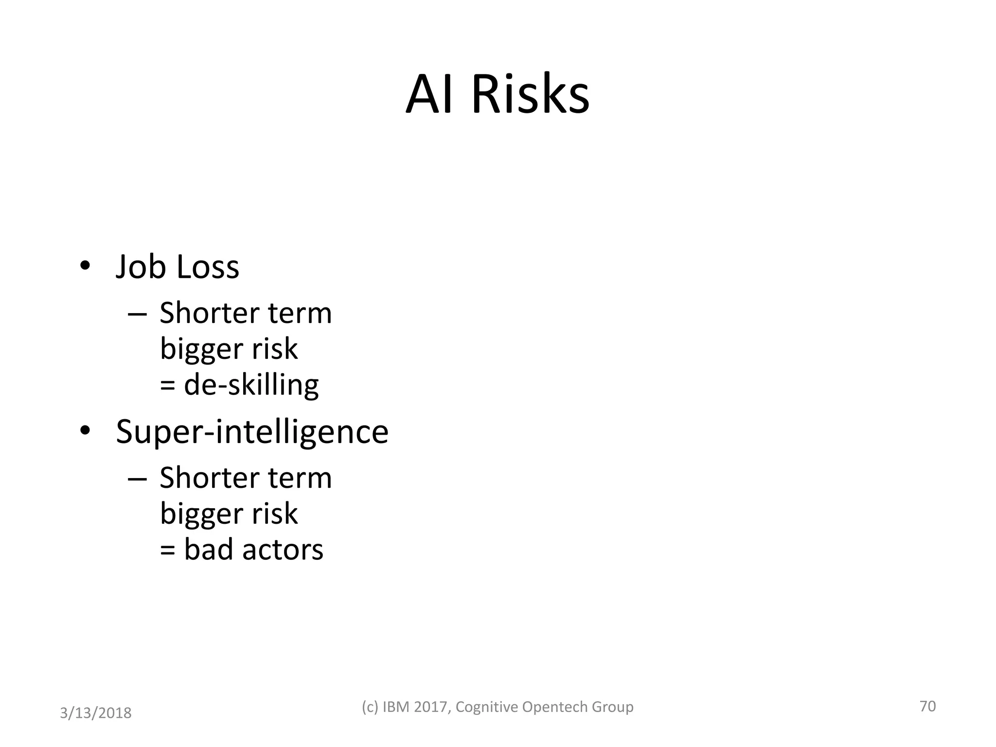 AI Risks
• Job Loss
– Shorter term
bigger risk
= de-skilling
• Super-intelligence
– Shorter term
bigger risk
= bad actors
3/13/2018 (c) IBM 2017, Cognitive Opentech Group 70
 