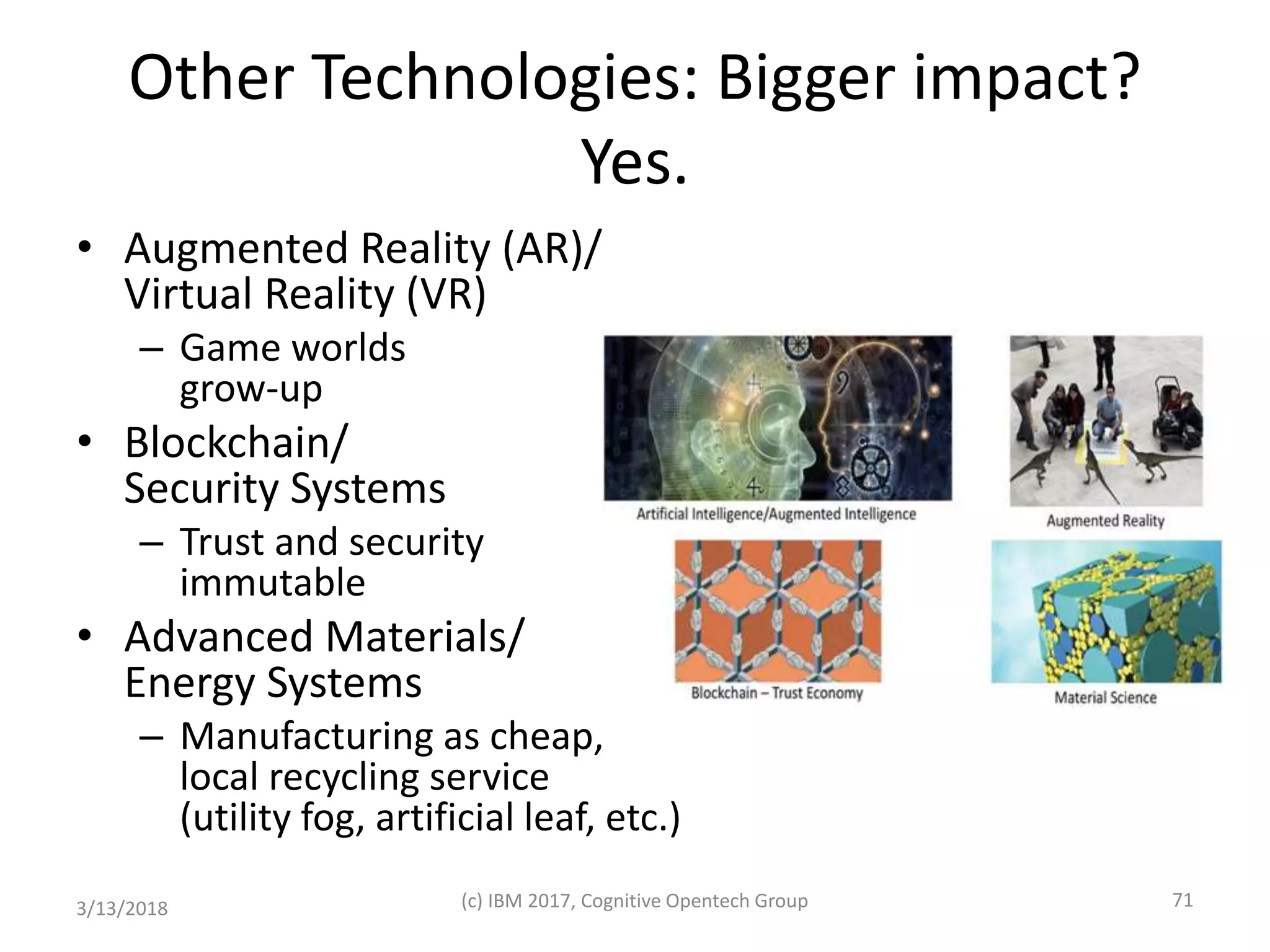 Other Technologies: Bigger impact?
Yes.
• Augmented Reality (AR)/
Virtual Reality (VR)
– Game worlds
grow-up
• Blockchain/
Security Systems
– Trust and security
immutable
• Advanced Materials/
Energy Systems
– Manufacturing as cheap,
local recycling service
(utility fog, artificial leaf, etc.)
3/13/2018 (c) IBM 2017, Cognitive Opentech Group 71
 