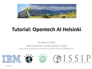 Jim Spohrer (IBM)
IBM Finland HQ, Tuesday March 13 2018
http://www.slideshare.net/spohrer/tutorial-Helsinki-20180313-v1
3/13/2018 1
Tutorial: Opentech AI Helsinki
 