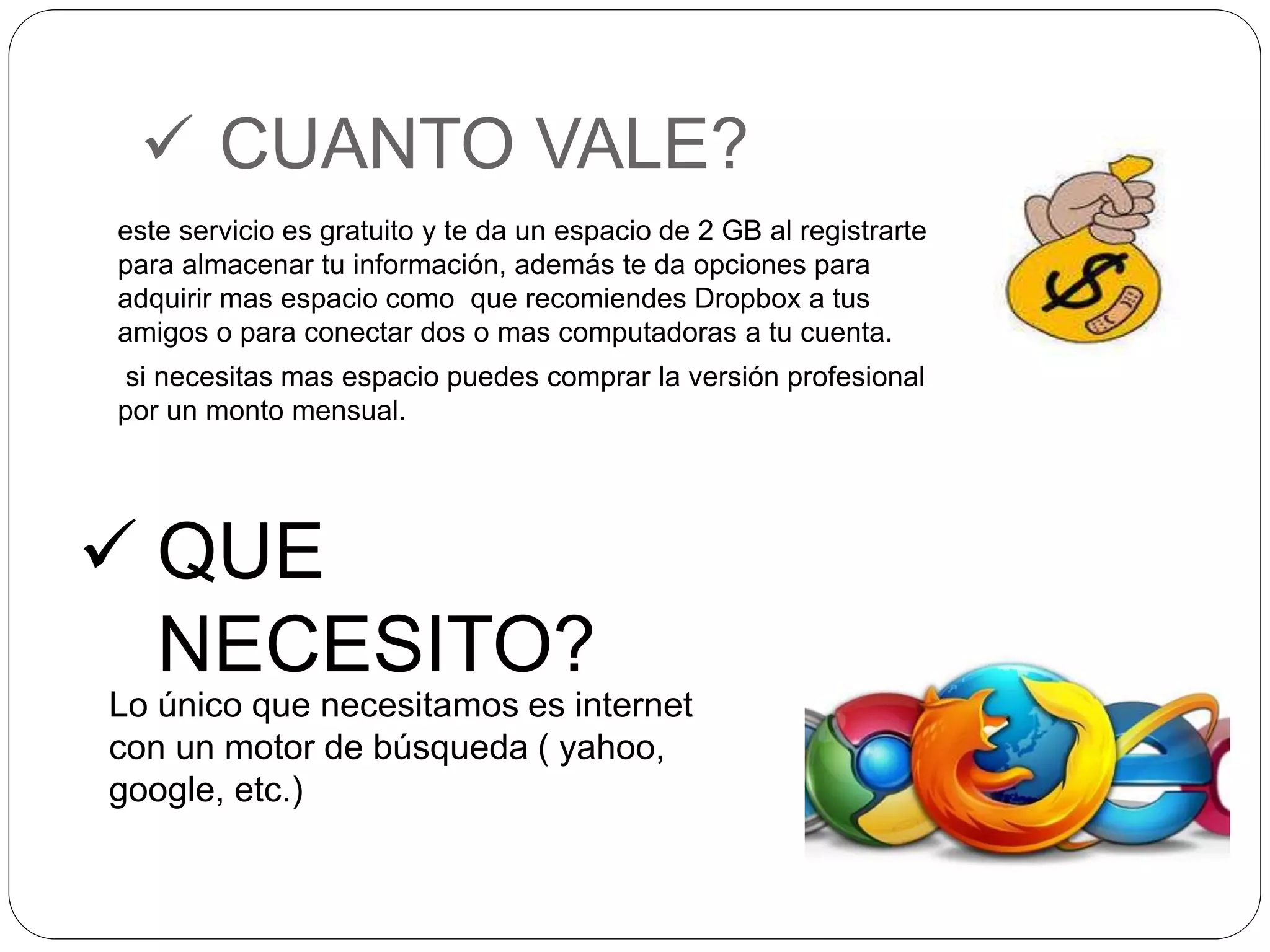  CUANTO VALE? 
este servicio es gratuito y te da un espacio de 2 GB al registrarte 
para almacenar tu información, además te da opciones para 
adquirir mas espacio como que recomiendes Dropbox a tus 
amigos o para conectar dos o mas computadoras a tu cuenta. 
si necesitas mas espacio puedes comprar la versión profesional 
por un monto mensual. 
 QUE 
NECESITO? 
Lo único que necesitamos es internet 
con un motor de búsqueda ( yahoo, 
google, etc.) 
 