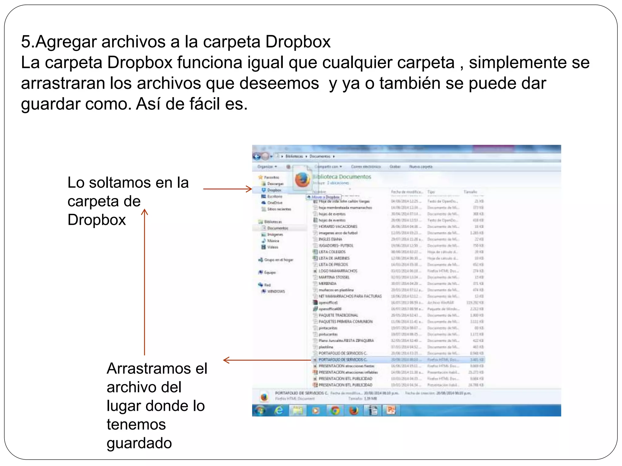 5.Agregar archivos a la carpeta Dropbox 
La carpeta Dropbox funciona igual que cualquier carpeta , simplemente se 
arrastraran los archivos que deseemos y ya o también se puede dar 
guardar como. Así de fácil es. 
Lo soltamos en la 
carpeta de 
Dropbox 
Arrastramos el 
archivo del 
lugar donde lo 
tenemos 
guardado 
 