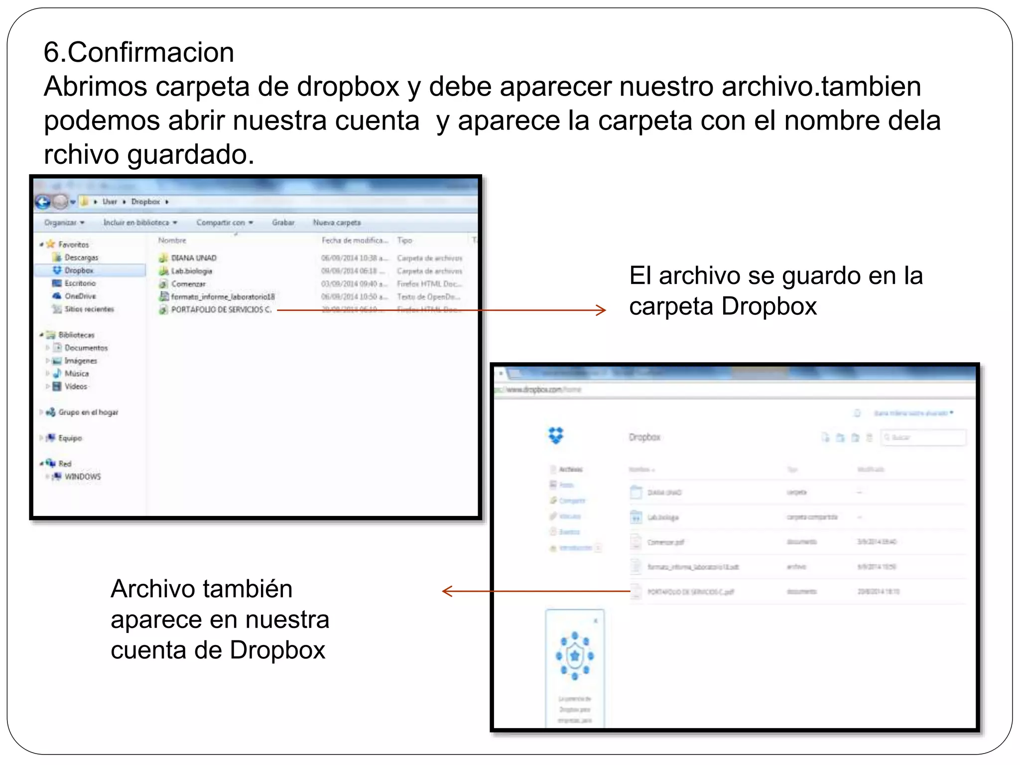 6.Confirmacion 
Abrimos carpeta de dropbox y debe aparecer nuestro archivo.tambien 
podemos abrir nuestra cuenta y aparece la carpeta con el nombre dela 
rchivo guardado. 
El archivo se guardo en la 
carpeta Dropbox 
Archivo también 
aparece en nuestra 
cuenta de Dropbox 
 