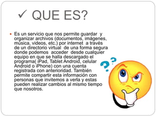  QUE ES? 
 Es un servicio que nos permite guardar y 
organizar archivos (documentos, imágenes, 
música, videos, etc.) por internet a través 
de un directorio virtual de una forma segura 
donde podemos acceder desde cualquier 
equipo en que se halla descargado el 
programa( iPad, Tablet Android, celular 
Android o iPhone) con una cuenta 
registrada con anterioridad. También 
permite compartir esta información con 
personas que invitemos a verla y estas 
pueden realizar cambios al mismo tiempo 
que nosotros. 
 