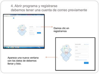 4. Abrir programa y registrarse 
debemos tener una cuenta de correo previamente 
Damos clic en 
registrarnos 
Aparece una nueva ventana 
con los datos de debemos 
llenar y listo. 
 
