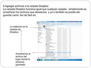 5.Agregar archivos a la carpeta Dropbox 
La carpeta Dropbox funciona igual que cualquier carpeta , simplemente se 
arrastraran los archivos que deseemos y ya o también se puede dar 
guardar como. Así de fácil es. 
Lo soltamos en la 
carpeta de 
Dropbox 
Arrastramos el 
archivo del 
lugar donde lo 
tenemos 
guardado 
 