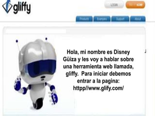Hola, mi nombre es Disney 
Güiza y les voy a hablar sobre 
una herramienta web llamada, 
gliffy. Para iniciar debemos 
entrar a la pagina: 
httpp//www.glify.com/ 
 