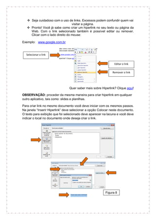  Seja cuidadoso com o uso de links. Excessos podem confundir quem vai
                                  visitar a página.
    Pronto! Você já sabe como criar um hiperlink no seu texto ou página da
     Web. Com o link selecionado também é possível editar ou remover.
     Clicar com o lado direito do mouse:

Exemplo: www.google.com.br


  Selecionar o link


                                                                Editar o link

                                                               Remover o link




                                Quer saber mais sobre Hiperlink? Clique aqui!

OBSERVAÇÃO: proceder da mesma maneira para criar hiperlink em qualquer
outro aplicativo, tais como: slides e planilhas.

Para criar link no mesmo documento você deve iniciar com os mesmos passos.
Na janela “Inserir Hiperlink” deve selecionar a opção Colocar neste documento.
O texto para exibição que foi selecionado deve aparecer na lacuna e você deve
indicar o local no documento onde deseja criar o link.




                                                          Figura 8
 