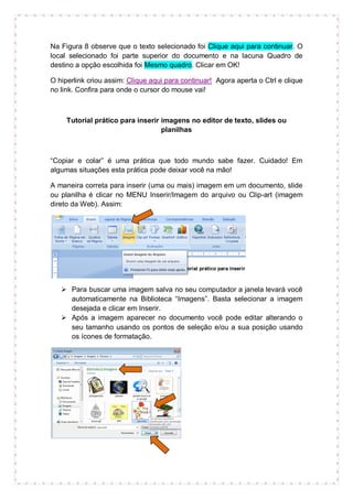 Na Figura 8 observe que o texto selecionado foi Clique aqui para continuar. O
local selecionado foi parte superior do documento e na lacuna Quadro de
destino a opção escolhida foi Mesmo quadro. Clicar em OK!

O hiperlink criou assim: Clique aqui para continuar! Agora aperta o Ctrl e clique
no link. Confira para onde o cursor do mouse vai!



     Tutorial prático para inserir imagens no editor de texto, slides ou
                                   planilhas



“Copiar e colar” é uma prática que todo mundo sabe fazer. Cuidado! Em
algumas situações esta prática pode deixar você na mão!

A maneira correta para inserir (uma ou mais) imagem em um documento, slide
ou planilha é clicar no MENU Inserir/Imagem do arquivo ou Clip-art (imagem
direto da Web). Assim:




    Para buscar uma imagem salva no seu computador a janela levará você
     automaticamente na Biblioteca “Imagens”. Basta selecionar a imagem
     desejada e clicar em Inserir.
    Após a imagem aparecer no documento você pode editar alterando o
     seu tamanho usando os pontos de seleção e/ou a sua posição usando
     os ícones de formatação.
 