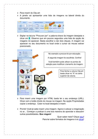  Para inserir do Clip-art:
 A janela vai apresentar uma lista de imagens na lateral direita do
  documento.




 Digitar na lacuna “Procurar por” a palavra-chave da imagem desejada e
  clicar em Ir. Observe que em poucos segundos uma lista de opção de
  imagens irá aparecer. Basta escolher e dar dois cliques. A imagem vai
  aparecer no seu documento no local onde o cursor do mouse estiver
  posicionado.


                                  No exemplo a procura foi por educação.

                                  A segunda imagem foi escolhida. Confira!

                                   Você também pode utilizar os pontos de
                                seleção para modificar o tamanho da imagem.


                                                Para fechar a coluna Clip-art
                                                basta clicar no “X” no canto
                                                superior da coluna.




 Para inserir uma imagem por HTML basta ter o seu endereço (URL).
  Clicar com o botão direito do mouse na imagem. Na opção Propriedades
  copiar o endereço. Colar no local desejado e inserir.

 Pronto! Você já sabe inserir uma imagem. Agora é colocar a imaginação
  no ar... Começar a praticar é uma boa maneira de aprender e descobrir
  outras possibilidades. Boa viagem!
                                            Quer saber mais? Clique aqui!
                           Para ler sobre formatos de imagens é só clicar!
 
