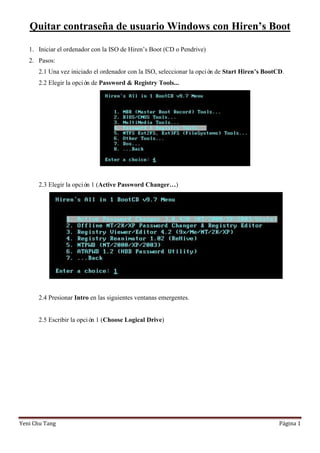 Quitar contraseña de usuario Windows con Hiren’s Boot
1. Iniciar el ordenador con la ISO de Hiren’s Boot (CD o Pendrive)
2. Pasos:
2.1 Una vez iniciado el ordenador con la ISO, seleccionar la opció de Start Hiren’s BootCD.
n
2.2 Elegir la opció de Password & Registry Tools...
n

2.3 Elegir la opció 1 (Active Password Changer…)
n

2.4 Presionar Intro en las siguientes ventanas emergentes.

2.5 Escribir la opció 1 (Choose Logical Drive)
n

Yeni Chu Tang

Página 1

 