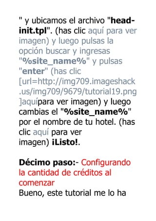 " y ubicamos el archivo "head-
init.tpl". (has clic aquí para ver
imagen) y luego pulsas la
opción buscar y ingresas
"%site_name%" y pulsas
"enter" (has clic
[url=http://img709.imageshack
.us/img709/9679/tutorial19.png
]aquípara ver imagen) y luego
cambias el "%site_name%"
por el nombre de tu hotel. (has
clic aquí para ver
imagen) ¡Listo!.

Décimo paso:- Configurando
la cantidad de créditos al
comenzar
Bueno, este tutorial me lo ha
 
