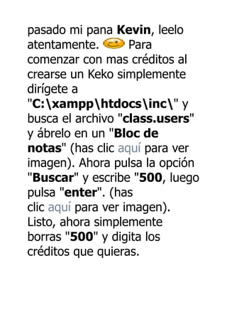 pasado mi pana Kevin, leelo
atentamente.        Para
comenzar con mas créditos al
crearse un Keko simplemente
dirígete a
"C:xampphtdocsinc" y
busca el archivo "class.users"
y ábrelo en un "Bloc de
notas" (has clic aquí para ver
imagen). Ahora pulsa la opción
"Buscar" y escribe "500, luego
pulsa "enter". (has
clic aquí para ver imagen).
Listo, ahora simplemente
borras "500" y digita los
créditos que quieras.
 