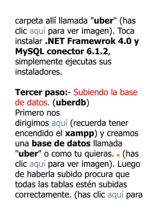 carpeta allí llamada "uber" (has
clic aquí para ver imagen). Toca
instalar .NET Framewrok 4.0 y
MySQL conector 6.1.2,
simplemente ejecutas sus
instaladores.

Tercer paso:- Subiendo la base
de datos. (uberdb)
Primero nos
dirigimos aquí (recuerda tener
encendido el xampp) y creamos
una base de datos llamada
"uber" o como tu quieras. (has
clic aquí para ver imagen). Luego
de haberla subido procura que
todas las tablas estén subidas
correctamente. (has clic aquí para
 