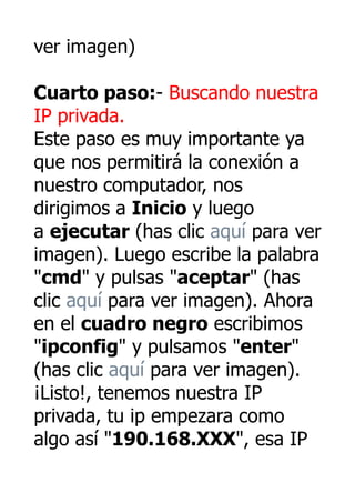ver imagen)

Cuarto paso:- Buscando nuestra
IP privada.
Este paso es muy importante ya
que nos permitirá la conexión a
nuestro computador, nos
dirigimos a Inicio y luego
a ejecutar (has clic aquí para ver
imagen). Luego escribe la palabra
"cmd" y pulsas "aceptar" (has
clic aquí para ver imagen). Ahora
en el cuadro negro escribimos
"ipconfig" y pulsamos "enter"
(has clic aquí para ver imagen).
¡Listo!, tenemos nuestra IP
privada, tu ip empezara como
algo así "190.168.XXX", esa IP
 