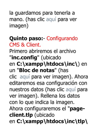 la guardamos para tenerla a
mano. (has clic aquí para ver
imagen)

Quinto paso:- Configurando
CMS & Client.
Primero abriremos el archivo
"inc.config" (ubicado
en C:xampphtdocsinc) en
un "Bloc de notas" (has
clic aquí para ver imagen). Ahora
editaremos esa configuración con
nuestros datos (has clic aquí para
ver imagen). Rellena los datos
con lo que indica la imagen.
Ahora configuraremos el "page-
client.tlp (ubicado
en C:xampphtdocsinctlp
 