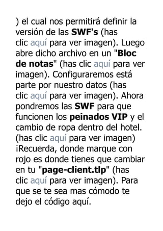 ) el cual nos permitirá definir la
versión de las SWF's (has
clic aquí para ver imagen). Luego
abre dicho archivo en un "Bloc
de notas" (has clic aquí para ver
imagen). Configuraremos está
parte por nuestro datos (has
clic aquí para ver imagen). Ahora
pondremos las SWF para que
funcionen los peinados VIP y el
cambio de ropa dentro del hotel.
(has clic aquí para ver imagen)
¡Recuerda, donde marque con
rojo es donde tienes que cambiar
en tu "page-client.tlp" (has
clic aquí para ver imagen). Para
que se te sea mas cómodo te
dejo el código aquí.
 