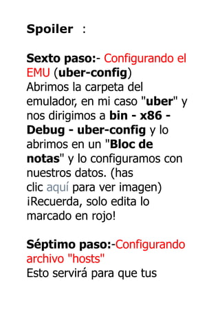 Spoiler :

Sexto paso:- Configurando el
EMU (uber-config)
Abrimos la carpeta del
emulador, en mi caso "uber" y
nos dirigimos a bin - x86 -
Debug - uber-config y lo
abrimos en un "Bloc de
notas" y lo configuramos con
nuestros datos. (has
clic aquí para ver imagen)
¡Recuerda, solo edita lo
marcado en rojo!

Séptimo paso:-Configurando
archivo "hosts"
Esto servirá para que tus
 
