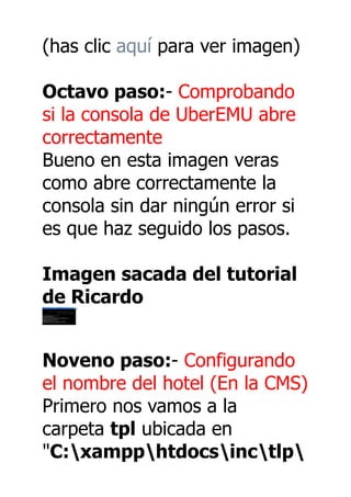 (has clic aquí para ver imagen)

Octavo paso:- Comprobando
si la consola de UberEMU abre
correctamente
Bueno en esta imagen veras
como abre correctamente la
consola sin dar ningún error si
es que haz seguido los pasos.

Imagen sacada del tutorial
de Ricardo


Noveno paso:- Configurando
el nombre del hotel (En la CMS)
Primero nos vamos a la
carpeta tpl ubicada en
"C:xampphtdocsinctlp
 