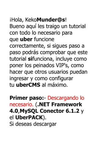 ¡Hola, KekoMunder@s!
Bueno aquí les traigo un tutorial
con todo lo necesario para
que uber funcione
correctamente, si sigues paso a
paso podrás comprobar que este
tutorial sifunciona, incluye como
poner los peinados VIP's, como
hacer que otros usuarios puedan
ingresar y como configurar
tu uberCMS al máximo.

Primer paso:- Descargando lo
necesario. (.NET Framework
4.0,MySQL Conector 6.1.2 y
el UberPACK).
Si deseas descargar
 