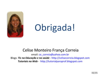 Celise Monteiro França Correia email:  [email_address] Blogs:  Tic na Educação e na saúde  -  http://celisecorreia.blogspot.com Tutoriais na Web  -  http://tutorialparaprof.blogspot.com Obrigada! 15/15 