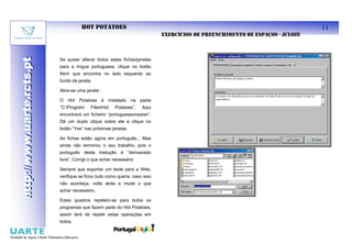 HOT POTATOES                                                                             11
                                                                             EXERCÍCIOS DE PREENCHIMENTO DE ESPAÇOS - JCLOZE
http://www.uarte.rcts.pt

                           Se quiser alterar todos estas fichas/janelas
http://www.uarte.rcts.pt


                           para a língua portuguesa, clique no botão
                           Abrir que encontra no lado esquerdo ao
                           fundo da janela

                           Abre-se uma janela :

                           O Hot Potatoes é instalado na pasta
                           “C:Program       FilesHot   Potatoes”.   Aqui
                           encontrará um ficheiro “portugueseuropean”.
                           Dê um duplo clique sobre ele e clique no
                           botão “Yes” nas próximas janelas

                           As fichas estão agora em português... Mas
                           ainda não terminou o seu trabalho, pois o
                           português desta tradução é “demasiado
                           livre”. Corrija o que achar necessário

                           Sempre que exportar um teste para a Web,
                           verifique se ficou tudo como queria, caso isso
                           não aconteça, volte atrás e mude o que
                           achar necessário.

                           Estes quadros repetem-se para todos os
                           programas que fazem parte do Hot Potatoes,
                           assim terá de repetir estas operações em
                           todos.
 
