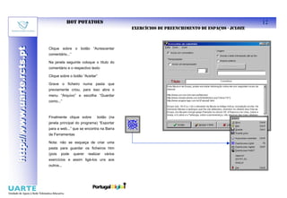 HOT POTATOES                                                                        12
                                                                         EXERCÍCIOS DE PREENCHIMENTO DE ESPAÇOS - JCLOZE
http://www.uarte.rcts.pt

                           Clique sobre o botão “Acrescentar
http://www.uarte.rcts.pt


                           comentário...”

                           Na janela seguinte coloque o título do
                           comentário e o respectivo texto

                           Clique sobre o botão “Aceitar”

                           Grave o ficheiro numa pasta que
                           previamente criou, para isso abra o
                           menu “Arquivo” e escolha “Guardar
                           como...”



                           Finalmente clique sobre        botão (na
                           janela principal do programa) “Exportar
                           para a web...” que se encontra na Barra
                           de Ferramentas

                           Nota: não se esqueça de criar uma
                           pasta para guardar os ficheiros htm
                           (pois   pode     querer   realizar   vários
                           exercícios e assim ligá-los uns aos
                           outros...
 