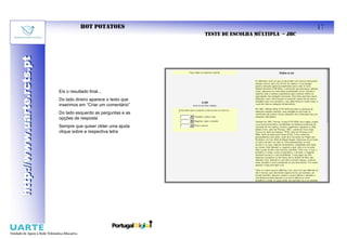 HOT POTATOES                                                17
                                                                 TESTE DE ESCOLHA MÚLTIPLA – JBC
http://www.uarte.rcts.pt
http://www.uarte.rcts.pt




                           Eis o resultado final...
                           Do lado direiro aparece o texto que
                           inserimos em “Criar um comentário”
                           Do lado esquerdo as perguntas e as
                           opções de resposta
                           Sempre que quiser obter uma ajuda
                           clique sobre a respectiva letra
 