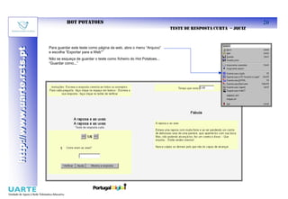 HOT POTATOES                                                                                 20
                                                                                                TESTE DE RESPOSTA CURTA – JQUIZ



                           Para guardar este teste como página da web, abra o menu “Arquivo”
http://www.uarte.rcts.pt
http://www.uarte.rcts.pt


                           e escolha “Exportar para a Web””
                           Não se esqueça de guardar o teste como ficheiro do Hot Potatoes...
                           “Guardar como...”
 