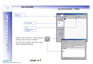 HOT POTATOES                                                    24
                                                                            PALAVRAS CRUZADAS – JCROSS


                           Barra de
http://www.uarte.rcts.pt
http://www.uarte.rcts.pt

                           Ferramentas




                                             Título do teste



                                             Criar
                                             automaticamente um
                                             crucigrama




                            Podemos juntar um texto às nossas perguntas
                            através do ícone de “Criar um comentário...”

                            Este texto será visualizado pelo aluno quando
                            estiver a responder às perguntas
 