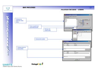 HOT POTATOES                                                                    25
                                                                                          PALAVRAS CRUZADAS – JCROSS
http://www.uarte.rcts.pt
http://www.uarte.rcts.pt


                           Coloque as
                           palavras nesta
                           caixa...


                                               Criar a quadrícula
                                               automaticamente
                                                                            Número de
                                                                            quadrículas




                                                           Acrescentar pistas




                             Coloque aqui as
                             suas pistas...
 