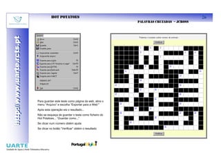 HOT POTATOES                                                           26
                                                                                PALAVRAS CRUZADAS – JCROSS
http://www.uarte.rcts.pt
http://www.uarte.rcts.pt




                           Para guardar este teste como página da web, abra o
                           menu “Arquivo” e escolha “Exportar para a Web””
                           Após esta operação eis o resultado...
                           Não se esqueça de guardar o teste como ficheiro do
                           Hot Potatoes... “Guardar como...”
                           Se clicar num número obtém ajuda
                           Se clicar no botão “Verificar” obtém o resultado
 
