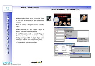 FRONTPAGE EXPRESS                                                             4
                                                                              CONFIGURAR PARA A LÍNGUA PORTUGUESA
http://www.uarte.rcts.pt
http://www.uarte.rcts.pt


                           Abra o programa atavés de um duplo clique sobre
                           o ícone que se encontra no seu Ambiente de
                           Trabalho

                           Após ter “aberto” o Programa escolha a opção
                           “JBC”

                           No ecrã seguinte (JBC) abra o menu “Options” e
                           escolha “Interface – Load interface file”

                           O Hot Potatoes é instalado na pasta “C:Program
                           FilesHot Potatoes”. Aqui encontrará um ficheiro
                           “portugueseuropean”. Dê um duplo clique sobre
                           ele e clique no botão “Yes” nas próximas janelas

                           O programa está agora em português...
 