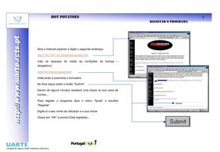 HOT POTATOES                                                           5
                                                                                         REGISTAR O PROGRAMA
http://www.uarte.rcts.pt
http://www.uarte.rcts.pt



                           Abra o Internet explorer e digite o seguinte endereço:

                           http://142.104.133.52/admin/register.htm

                           (não se esqueça de visitar as condições da licença –
                           obrigatório):

                           read the license agreement

                           Volte atrás e preencha o formulário

                           No final clique sobre o botão “Submit”

                           Dentro de alguns minutos receberá uma chave na sua caixa de
                           correio...

                           Para registar o programa abra o menu “Ajuda” e escolha
                           “Registar”

                           Digite aí o seu nome de utilizador e a sua chave

                           Clique em “OK” e pronto! Está registado...
 