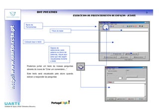 HOT POTATOES                                                                          6
                                                                              EXERCÍCIOS DE PREENCHIMENTO DE ESPAÇOS - JCLOZE


                            Barra de
http://www.uarte.rcts.pt
http://www.uarte.rcts.pt

                            Ferramentas

                                                        Título do teste




                           Coloque aqui o texto


                                                      Depois de
                                                      seleccionar cada
                                                      palavra ou bloco de
                                                      palavras, clique aqui
                                                      para que não sejam
                                                      visualizadas durante
                                                      o teste

                             Podemos juntar um texto às nossas perguntas
                             através do ícone de “Criar um comentário...”

                             Este texto será visualizado pelo aluno quando
                             estiver a responder às perguntas
 