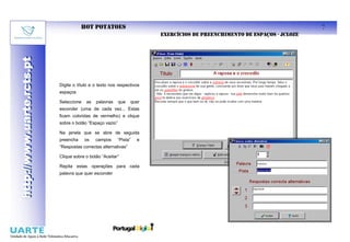 HOT POTATOES                                                                       7
                                                                       EXERCÍCIOS DE PREENCHIMENTO DE ESPAÇOS - JCLOZE
http://www.uarte.rcts.pt
http://www.uarte.rcts.pt




                           Digite o título e o texto nos respectivos
                           espaços

                           Seleccione   as   palavras     que   quer
                           esconder (uma de cada vez... Estas
                           ficam coloridas de vermelho) e clique
                           sobre o botão “Espaço vazio”

                           Na janela que se abre de seguida
                           preencha     os   campos     “Pista”   e
                           “Respostas correctas alternativas”

                           Clique sobre o botão “Aceitar”

                           Repita estas operações para cada
                           palavra que quer esconder
 