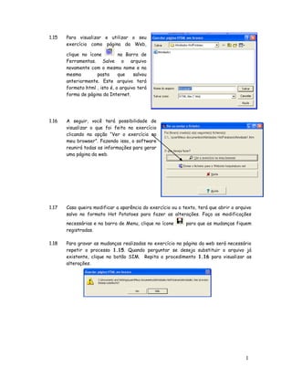 1.15   Para visualizar e utilizar o seu
       exercício como página da Web,

       clique no ícone         na Barra de
       Ferramentas. Salve o arquivo
       novamente com o mesmo nome e na
       mesma        pasta      que    salvou
       anteriormente. Este arquivo terá
       formato html , isto é, o arquivo terá
       forma de página da Internet.




1.16   A seguir, você terá possibilidade de
       visualizar o que foi feito no exercício
       clicando na opção “Ver o exercício no
       meu browser”. Fazendo isso, o software
       reunirá todas as informações para gerar
       uma página da web.




1.17   Caso queira modificar a aparência do exercício ou o texto, terá que abrir o arquivo
       salvo no formato Hot Potatoes para fazer as alterações. Faça as modificações
       necessárias e na barra de Menu, clique no ícone      para que as mudanças fiquem
       registradas.

1.18   Para gravar as mudanças realizadas no exercício na página da web será necessário
       repetir o processo 1.15. Quando perguntar se deseja substituir o arquivo já
       existente, clique no botão SIM. Repita o procedimento 1.16 para visualizar as
       alterações.




                                                                                       1
                                                                                       4
 