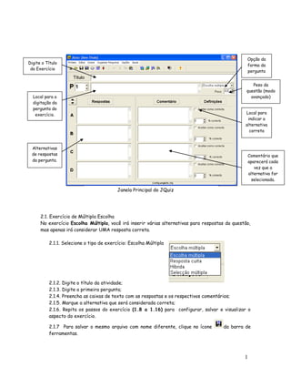 Opção da
Digite o Título
                                                                                                  forma da
 do Exercício
                                                                                                  pergunta


                                                                                                     Peso da
                                                                                                  questão (modo
  Local para a                                                                                      avançado)
  digitação da
  pergunta do
   exercício.                                                                                    Local para
                                                                                                  indicar a
                                                                                                 alternativa
                                                                                                   correta



 Alternativas
 de respostas                                                                                        Comentário que
 da pergunta.                                                                                        aparecerá cada
                                                                                                        vez que a
                                                                                                     alternativa for
                                                                                                       selecionada.

                                          Janela Principal do JQuiz




      2.1. Exercício de Múltipla Escolha
      No exercício Escolha Múltipla, você irá inserir várias alternativas para respostas da questão,
      mas apenas irá considerar UMA resposta correta.

          2.1.1. Selecione o tipo de exercício: Escolha Múltipla




          2.1.2. Digite o título da atividade;
          2.1.3. Digite a primeira pergunta;
          2.1.4. Preencha as caixas de texto com as respostas e os respectivos comentários;
          2.1.5. Marque a alternativa que será considerada correta;
          2.1.6. Repita os passos do exercício (1.8 a 1.16) para configurar, salvar e visualizar o
          aspecto do exercício.

          2.1.7 Para salvar o mesmo arquivo com nome diferente, clique no ícone        da barra de
          ferramentas.




                                                                                                 1
                                                                                                 7
 