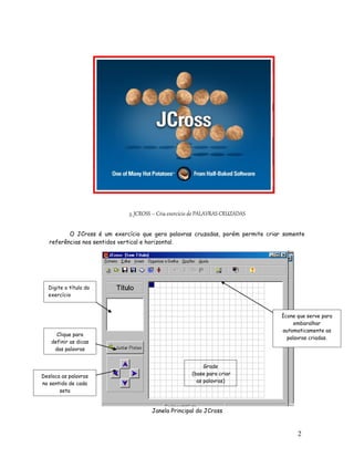 3. JCROSS – Cria exercício de PALAVRAS CRUZADAS

          O JCross é um exercício que gera palavras cruzadas, porém permite criar somente
   referências nos sentidos vertical e horizontal.




  Digite o título do
  exercício



                                                                                 Ícone que serve para
                                                                                      embaralhar
                                                                                 automaticamente as
      Clique para
                                                                                   palavras criadas.
    definir as dicas
     das palavras


                                                           Grade
Desloca as palavras                                   (base para criar
no sentido de cada                                      as palavras)
       seta


                                      Janela Principal do JCross



                                                                                       2
                                                                                       3
 