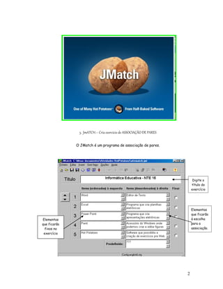 5. JmATCH – Cria exercício de ASSOCIAÇÃO DE PARES

              O JMatch é um programa de associação de pares.




                                                                        Digite o
                                                                       título do
                                                                       exercício




                                                                       Elementos
                                                                       que ficarão
Elementos                                                              à escolha
que ficarão                                                            para a
  fixos no                                                             associação.
 exercício




                                                                   2
                                                                   8
 
