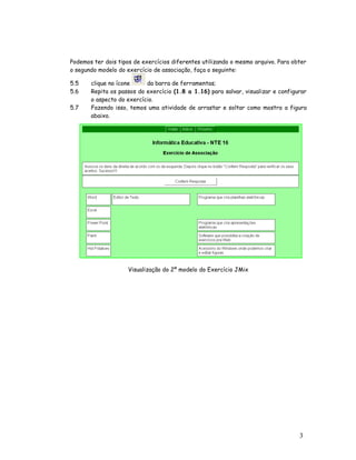 Podemos ter dois tipos de exercícios diferentes utilizando o mesmo arquivo. Para obter
o segundo modelo do exercício de associação, faça o seguinte:

5.5    clique no ícone     da barra de ferramentas;
5.6    Repita os passos do exercício (1.8 a 1.16) para salvar, visualizar e configurar
       o aspecto do exercício.
5.7    Fazendo isso, temos uma atividade de arrastar e soltar como mostra a figura
       abaixo.




                     Visualização do 2º modelo do Exercício JMix




                                                                                   3
                                                                                   0
 