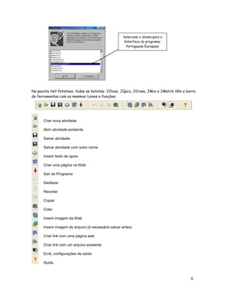 Selecione o idioma para a
                                                      Interface do programa:
                                                       Portuguese European




No pacote Hot Potatoes, todas as batatas: JCloze, JQuiz, JCross, JMix e JMatch têm a barra
de ferramentas com os mesmos ícones e funções:




      Criar nova atividade

      Abrir atividade existente

      Salvar atividade

      Salvar atividade com outro nome

      Inserir texto de apoio

      Criar uma página na Web

      Sair do Programa

      Desfazer

      Recortar

      Copiar

      Colar

      Inserir imagem da Web

      Inserir imagem do arquivo (é necessário salvar antes)

      Criar link com uma página web

      Criar link com um arquivo existente

      Ecrã, configurações de saída

      Ajuda.



                                                                                       6
 