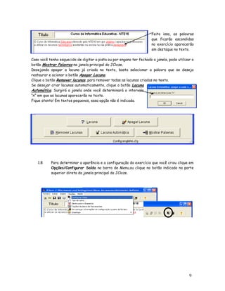 Feito isso, as palavras
                                                                       que ficarão escondidas
                                                                       no exercício aparecerão
                                                                       em destaque no texto.

Caso você tenha esquecido de digitar a pista ou por engano ter fechado a janela, pode utilizar o
botão Mostrar Palavras na janela principal do JCloze.
Desejando apagar a lacuna já criada no texto, basta selecionar a palavra que se deseja
restaurar e acionar o botão Apagar Lacuna.
Clique o botão Remover lacunas, para remover todas as lacunas criadas no texto.
Se desejar criar lacunas automaticamente, clique o botão Lacuna
Automática. Surgirá a janela onde você determinará o intervalo
“n” em que as lacunas aparecerão no texto.
Fique atento! Em textos pequenos, essa opção não é indicada.




   1.8     Para determinar a aparência e a configuração do exercício que você criou clique em
           Opções/Configurar Saída na barra de Menu,ou clique no botão indicado na parte
           superior direta da janela principal da JCloze.




                                                                                             9
 