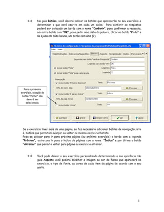 1
1
1.11 Na guia Botões, você deverá indicar os botões que aparecerão no seu exercício e
determinar o que será escrito em cada um deles. Para conferir as respostas
poderá ser colocado um botão com o nome “Conferir”, para confirmar a resposta,
um outro botão com “OK”, para pedir uma pista da palavra, clicar no botão “Pista” e
na ajuda em cada lacuna, um botão com uma [?].
Se o exercício tiver mais de uma página, se faz necessário adicionar botões de navegação, isto
é, botões que permitam avançar ou voltar no mesmo exercício/batata.
Pode-se colocar para ir para próxima página (ou próximo exercício) o botão com a legenda
“Próximo”, outro pra ir para o índice de páginas com o nome “Índice” e por último o botão
“Anterior” que permite voltar para página ou exercício anterior.
1.12 Você pode deixar o seu exercício personalizado determinando a sua aparência. Na
guia Aspecto você poderá escolher a imagem ou cor de fundo que aparecerá no
exercício, o tipo de fonte, as cores de cada item da página de acordo com o seu
gosto.
Para o primeiro
exercício, a opção do
botão “Voltar” não
deverá ser
selecionada.
 