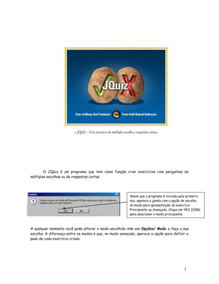 1
6
2. JQUIZ – Cria exercício de múltipla escolha e respostas curtas
O JQuiz é um programa que tem como função criar exercícios com perguntas de
múltiplas escolhas ou de respostas curtas.
A qualquer momento você pode alterar o modo escolhido indo em Opções/ Modo e faça a sua
escolha. A diferença entre os modos é que, no modo avançado, aparece a opção para definir o
peso de cada exercício criado.
Assim que o programa é iniciado pela primeira
vez, aparece a janela com a opção de escolha
do modo para apresentação do exercício:
Principiante ou Avançado. Clique em YES (SIM)
para selecionar o modo principiante.
 