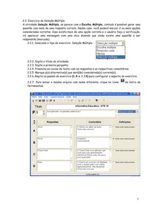 1
9
2.2. Exercício de Seleção Múltipla
A atividade Seleção Múltipla, se parece com a Escolha Múltipla, contudo é possível gerar uma
questão com mais de uma resposta correta. Nesse caso, você poderá marcar 2 ou mais opções
consideradas corretas. Caso exista mais de uma opção correta e o usuário faça a verificação,
irá aparecer uma mensagem com uma dica dizendo que ainda existe uma questão a ser
respondida (marcada).
2.2.1. Selecione o tipo de exercício: Seleção Múltipla
2.2.2. Digite o título da atividade;
2.2.3. Digite a primeira pergunta;
2.2.4. Preencha as caixas de texto com as respostas e os respectivos comentários;
2.2.5. Marque a(s) alternativa(s) que será(ão) considerada(s) correta(s);
2.2.6..Repita os passos do exercício (1.8 a 1.13) para configurar o aspecto do exercício.
2.2.7 Para salvar o mesmo arquivo com nome diferente, clique no ícone da barra de
ferramentas.
 
