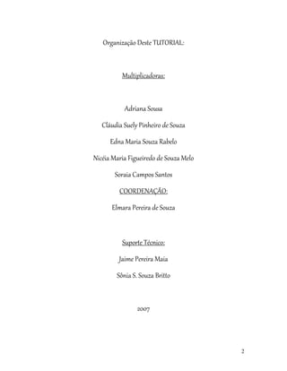 2
Organização Deste TUTORIAL:
Multiplicadoras:
Adriana Sousa
Cláudia Suely Pinheiro de Souza
Edna Maria Souza Rabelo
Nicéia Maria Figueiredo de Souza Melo
Soraia Campos Santos
COORDENAÇÃO:
Elmara Pereira de Souza
Suporte Técnico:
Jaime Pereira Maia
Sônia S. Souza Britto
2007
 