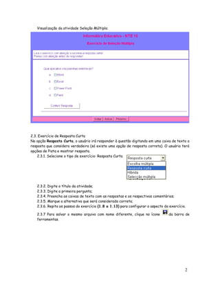 2
0
Visualização da atividade Seleção Múltipla:
2.3. Exercício de Resposta Curta
Na opção Resposta Curta, o usuário irá responder à questão digitando em uma caixa de texto a
resposta que considera verdadeira (só existe uma opção de resposta correta). O usuário terá
opções de Pista e mostrar resposta.
2.3.1. Selecione o tipo de exercício: Resposta Curta
2.3.2. Digite o título da atividade;
2.3.3. Digite a primeira pergunta;
2.3.4. Preencha as caixas de texto com as respostas e os respectivos comentários;
2.3.5. Marque a alternativa que será considerada correta;
2.3.6. Repita os passos do exercício (1.8 a 1.13) para configurar o aspecto do exercício.
2.3.7 Para salvar o mesmo arquivo com nome diferente, clique no ícone da barra de
ferramentas.
 