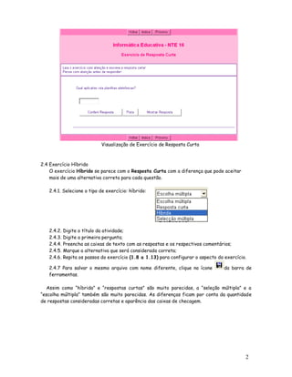 2
1
Visualização de Exercício de Resposta Curta
2.4 Exercício Híbrido
O exercício Híbrido se parece com o Resposta Curta com a diferença que pode aceitar
mais de uma alternativa correta para cada questão.
2.4.1. Selecione o tipo de exercício: híbrido:
2.4.2. Digite o título da atividade;
2.4.3. Digite a primeira pergunta;
2.4.4. Preencha as caixas de texto com as respostas e os respectivos comentários;
2.4.5. Marque a alternativa que será considerada correta;
2.4.6. Repita os passos do exercício (1.8 a 1.13) para configurar o aspecto do exercício.
2.4.7 Para salvar o mesmo arquivo com nome diferente, clique no ícone da barra de
ferramentas.
Assim como “híbrida” e “respostas curtas” são muito parecidas, a “seleção múltipla” e a
“escolha múltipla” também são muito parecidas. As diferenças ficam por conta da quantidade
de respostas consideradas corretas e aparência das caixas de checagem.
 