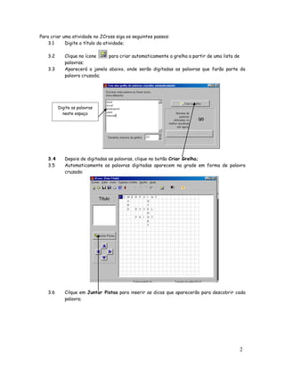 2
4
Para criar uma atividade no JCross siga os seguintes passos:
3.1 Digite o título da atividade;
3.2 Clique no ícone para criar automaticamente a grelha a partir de uma lista de
palavras;
3.3 Aparecerá a janela abaixo, onde serão digitadas as palavras que farão parte da
palavra cruzada;
3.4 Depois de digitadas as palavras, clique no botão Criar Grelha;
3.5 Automaticamente as palavras digitadas aparecem na grade em forma de palavra
cruzada:
3.6 Cilque em Juntar Pistas para inserir as dicas que aparecerão para descobrir cada
palavra;
Digite as palavras
neste espaço
 